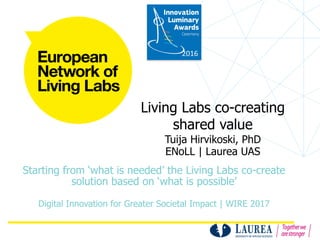 Living Labs co-creating
shared value
Tuija Hirvikoski, PhD
ENoLL | Laurea UAS
Starting from ‘what is needed’ the Living Labs co-create
solution based on ‘what is possible’
Digital Innovation for Greater Societal Impact | WIRE 2017
2016
 