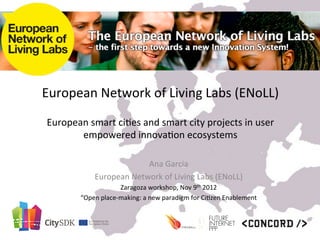 European	
  Network	
  of	
  Living	
  Labs	
  (ENoLL)	
  	
  
                                                 	
  
 European	
  smart	
  ci9es	
  and	
  smart	
  city	
  projects	
  in	
  user	
  
        empowered	
  innova9on	
  ecosystems	
  

                                  Ana	
  Garcia	
  
                  European	
  Network	
  of	
  Living	
  Labs	
  (ENoLL)	
  
                             Zaragoza	
  workshop,	
  Nov	
  9th	
  2012	
  
            “Open	
  place-­‐making:	
  a	
  new	
  paradigm	
  for	
  Ci9zen	
  Enablement	
  	
  
                                                        	
  
 