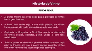 História do Vinho
• A grande maioria das uvas ideais para a produção de vinhos
tem origem francesa;
• A Pinor Noir talvez seja a uva mais popular em vinhos
franceses que são muito admirados ao redor do mundo;
• Originária da Borgonha, a Pinot Noir permite a elaboração
de vinhos suaves, discretos, porém únicos e com tons
sofisticados;
• Poucos países se arriscam a produzir vinhos com essa cepa
além da França, por isso, é pouco comum encontrar vinhos
com Pinot Noir que não sejam originários desse país.
PINOT NOIR
 