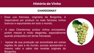 História do Vinho
• Essa uva francesa, originária da Borgonha, é
responsável por produzir os mais famosos vinhos
brancos e espumantes em todo o mundo;
• A cepa Chardonnay produz vinhos encorpados,
porém macios e muito elegantes, especialmente
quando produzidos em terras francesas;
• Apesar de sua produção ser encontrada em outras
regiões do país e do mundo, poucas apresentam o
mesmo valor e sabor das receitas originais da
Borgonha.
CHARDONNAY
 