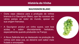 História do Vinho
• Outra cepa clássica para a produção de vinhos
brancos é a Sauvignon Blanc, que faz sucesso em
vários países ao redor do mundo, apesar de
sua origem francesa;
• A Sauvignon produz um vinho suave, com boa
acidez e sabor discretamente herbáceo,
especialmente quando produzido na França;
• A Nova Zelândia tem se destacado na produção de
vinhos com essa uva, ao deixá-lo com sabor mais
frutado e encorpado.
SAUVIGNON BLANC
 