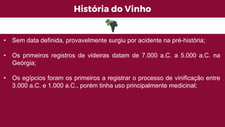 História do Vinho
• Sem data definida, provavelmente surgiu por acidente na pré-história;
• Os primeiros registros de videiras datam de 7.000 a.C. a 5.000 a.C. na
Geórgia;
• Os egípcios foram os primeiros a registrar o processo de vinificação entre
3.000 a.C. e 1.000 a.C., porém tinha uso principalmente medicinal;
 