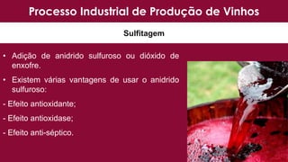 Processo Industrial de Produção de Vinhos
Sulfitagem
• Adição de anidrido sulfuroso ou dióxido de
enxofre.
• Existem várias vantagens de usar o anidrido
sulfuroso:
- Efeito antioxidante;
- Efeito antioxidase;
- Efeito anti-séptico.
 