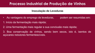 • As vantagens do emprego de leveduras, podem ser resumidas em:
1. Início da fermentação mais rápida;
2. Uma fermentação mais regular e sua conclusão mais rápida;
3. Boa conservação de vinhos, sendo bem secos, isto é, isentos de
açúcares redutores fermentescíveis.
Processo Industrial de Produção de Vinhos
Inoculação de Leveduras
 