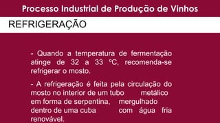 Processo Industrial de Produção de Vinhos
- Quando a temperatura de fermentação
atinge de 32 a 33 ºC, recomenda-se
refrigerar o mosto.
- A refrigeração é feita pela circulação do
mosto no interior de um tubo metálico
em forma de serpentina, mergulhado
dentro de uma cuba com água fria
renovável.
REFRIGERAÇÃO
 