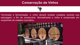 Conservação de Vinhos
Terminada a fermentação, o vinho deverá receber cuidados durante sua
estocagem, a fim de conservá-lo. Normalmente o vinho é conservado em
recipientes de madeira (carvalho).
 