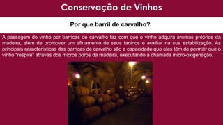 Por que barril de carvalho?
A passagem do vinho por barricas de carvalho faz com que o vinho adquira aromas próprios da
madeira, além de promover um afinamento de seus taninos e auxiliar na sua estabilização. As
principais características das barricas de carvalho são a capacidade que elas têm de permitir que o
vinho "respire" através dos micros poros da madeira, executando a chamada micro-oxigenação.
Conservação de Vinhos
 