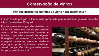 Por que guardar as garrafas de vinho horizontalmente?
Conservação de Vinhos
Em termos de posição, a forma mais apropriada para armazenar garrafas de vinho
é horizontalmente. Porquê?
Porque ao manter as garrafas deitadas, as
rolhas irão estar em contato permanente
com o vinho, mantendo-as húmidas e
intactas, o que inibe a entrada de oxigénio.
O oxigénio rapidamente oxida um vinho,
estragando a sua cor, aroma e paladar –
algo que pode facilmente acontecer
quando as garrafas são guardadas muito
tempo na posição vertical.
 