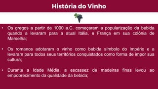 História do Vinho
• Os gregos a partir de 1000 a.C. começaram a popularização da bebida
quando a levaram para a atual Itália, e França em sua colônia de
Marselha;
• Os romanos adotaram o vinho como bebida símbolo do Império e a
levaram para todos seus territórios conquistados como forma de impor sua
cultura;
• Durante a Idade Média, a escassez de madeiras finas levou ao
empobrecimento da qualidade da bebida;
 