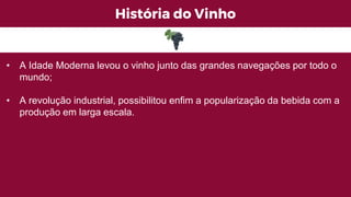 História do Vinho
• A Idade Moderna levou o vinho junto das grandes navegações por todo o
mundo;
• A revolução industrial, possibilitou enfim a popularização da bebida com a
produção em larga escala.
 