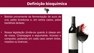 Definição bioquímica
• Bebida proveniente da fermentação de suco de
uva, pelas leveduras e, em certos casos, pelas
bactérias lácteas;
• Nossa legislação divide-os quanto à classe em:
de mesa, Champagne e espumante, licoroso e
composto; podendo em cada caso serem tintos,
rosados ou brancos.
 