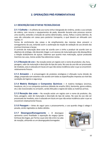 10
2. OPERAÇÕES PRÉ-FERMENTATIVAS
2.1 DESCRIÇÃO DAS ETAPAS TECNOLÓGICAS
2.1.1 Colheita – A colheita da uva numa vinha é designada de vindima, sendo a uva cortada
da videira, com recurso a equipamentos de poda, devendo durante este processo ocorrer
uma escolha, evitando a inclusão de cachos deteriorados, ramos, folhas e outros detritos. As
uvas são colocadas em caixas para posterior transporte, o qual deverá ser efetuado com
rapidez. A
Forma de enchimento das caixas e de empilhamento das mesmas deve prevenir o
esmagamento da uva, evitando assim a aceleração da reação de oxidação da uva através das
enzimas tirosinase e lacase.
O controlo de maturação deve estar de acordo com o vinho a produzir de acordo com os
objetivos do enólogo, não devendo chegar a um excesso de maturação para não desequilibrar
a relação ácido/teores de açúcar. Sabemos que quanto mais maturação, açúcar produzido
tivermos nas uvas, menos acidez fixa obteremos nestas.
2.1.2 Receção de uva – Na receção existe um registo com o nome do produtor, dia, hora,
pesagem, valor de maturação e descrição do tipo de casta. No caso da uva não ser processada
de imediato, esta é colocada em locais em que não exista incidência solar e que se encontrem
relativamente frescos.
2.1.3 Armazém – A armazenagem de produtos enológicos é efetuada numa divisão da
adega, preparada com estantes e de acordo com todas as especificações impostas ao nível das
condições de higiene e segurança.
2.1.4 Matéria Biológica e Compostos Químicos – A matéria biológica (enzimas,
leveduras, etc.) e os compostos químicos (dióxido de enxofre (SO2), bentonite, goma arábica,
etc.) são rececionados no armazém, sendo efetuado o registo de todas as matérias-primas.
2.1.5 Receção das uvas – Na receção existe um registo com o nome do produtor, dia,
hora, pesagem, valor de maturação e descrição do tipo de castas. No caso da uva não ser
processada de imediato, esta é colocada em locais em que não exista incidência solar e que se
encontrem relativamente frescos.
2.1.6 Pesagem – Antes de seguir para o processamento, a uva quando chega à adega é
pesada, sendo registados os dados obtidos.
2.1.7 Desengace/Esmagamento – O desengace
apresenta como finalidade a separação do engaço (parte
lenhosa) dos bagos, por forma a que este não entre na cuba
de receção, utilizando-se um desengaçador/esmagador.
Figura 5
 