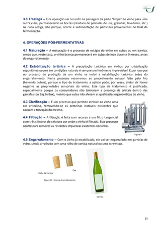 13
3.3 Trasfega – Esta operação vai consistir na passagem da parte “limpa” do vinho para uma
outra cuba, permanecendo as borras (resíduos de películas de uva, grainhas, leveduras, etc.)
na cuba antiga, isto porque, ocorre a sedimentação de partículas provenientes do final da
fermentação.
4. OPERAÇÕES PÓS-FERMENTATIVAS
4.1 Maturação – A maturação é o processo de estágio do vinho em cubas ou em barrica,
sendo que, neste caso, o vinho branco permanecerá em cubas de inox durante 9 meses, antes
do engarrafamento.
4.2 Estabilização tartárica – A precipitação tartárica em vinhos por cristalização
espontânea ocorre em condições naturais é sempre um fenômeno imprevisível. É por isso que
no processo de produção de um vinho se inclui a estabilização tartárica antes do
engarrafamento. Neste processo recorremos ao procedimento natural feito pelo frio
(havendo outros), porque o tipo de tratamento a aplicar pode, por vezes, afetar de forma
negativa as propriedades sensoriais do vinho. Este tipo de tratamento é justificado,
especialmente porque os consumidores não toleraram a presença de cristais dentro das
garrafas (ou Bag In Box), mesmo que estes não afetem as qualidades organoléticas do vinho.
4.3 Clarificação – É um processo que permite atribuir ao vinho uma
cor cristalina, removendo-se as proteínas instáveis existentes que
causam a turvação do mesmo.
4.4 Filtração – A filtração é feita com recurso a um filtro tangencial
com três cilindros de celulose por onde o vinho é filtrado. Este processo
ocorre para remover as restantes impurezas existentes no vinho.
4.5 Engarrafamento – Com o vinho já estabilizado, ele vai ser engarrafado em garrafas de
vidro, sendo arrolhado com uma rolha de cortiça natural ou uma screw cap.
Figura 9
Figura 10 – Forma de arrolhamento
Rolha de Cortiça
Garrafa
Cap
 