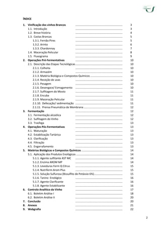 2
ÍNDICE
1. Vinificação dos vinhos Brancos ............................................................... 3
1.1. Introdução ............................................................... 3
1.2. Breve história ............................................................... 4
1.3. Castas Brancas ............................................................... 5
1.3.1. Fernão Pires ............................................................... 5
1.3.2. Arinto ............................................................... 6
1.3.3. Chardonnay ............................................................... 7
1.4. Maceração Pelicular ............................................................... 8
1.5. Fluxograma ............................................................... 9
2. Operações Pré-Fermentativas ............................................................... 10
2.1. Descrição das Etapas Tecnológicas............................................................... 10
2.1.1. Colheita ............................................................... 10
2.1.2. Armazém ............................................................... 10
2.1.3. Matéria Biológica e Compostos Químicos ........................................... 10
2.1.4. Receção de uvas ............................................................... 10
2.1.5. Pesagem ............................................................... 10
2.1.6. Desengace/ Esmagamento ............................................................... 10
2.1.7. Sulfitagem do Mosto ............................................................... 11
2.1.8. Encuba ............................................................... 11
2.1.9. Maceração Pelicular ............................................................... 11
2.1.10. Defecação/ sedimentação ............................................................... 11
2.1.11. Prensa Pneumática de Membrana.................................................... 12
3. Fermentação ............................................................... 12
3.1. Fermentação alcoólica ............................................................... 12
3.2. Sulfitagem do Vinho ............................................................... 12
3.3. Trasfega ............................................................... 13
4. Operações Pós-Fermentativas ............................................................... 13
4.1. Maturação ............................................................... 13
4.2. Estabilização Tartárica ............................................................... 13
4.3. Clarificação ............................................................... 13
4.4. Filtração ............................................................... 13
4.5. Engarrafamento ............................................................... 13
5. Matérias Biológicas e Compostos Químicos ....................................................... 14
5.1. Aplicação dos Produtos Enológicos .............................................................. 14
5.1.1. Agente sulfitante AST MC ............................................................... 14
5.1.2. Enzima AROM MP ............................................................... 14
5.1.3. Leveduras Ferm Q Citrus ............................................................... 15
5.1.4. Nutriferm Arom Plus ............................................................... 15
5.1.5. Solução Sulfurosa (Bissulfito de Potássio 6%)...................................... 15
5.1.6. Tanino Enológico ............................................................... 16
5.1.7. Agente Clarificante ............................................................... 16
5.1.8. Agente Estabilizante ............................................................... 16
6. Controlo Analítico do Vinho ............................................................... 17
6.1. Boletim Análise I ............................................................... 18
6.2. Boletim Análise II ............................................................... 20
7. Conclusão ............................................................... 20
8. Anexos ............................................................... 21
9. Webgrafia ............................................................... 22
 