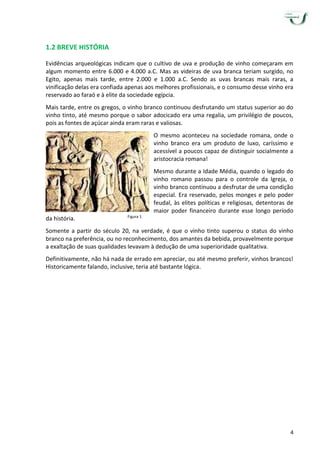 4
1.2 BREVE HISTÓRIA
Evidências arqueológicas indicam que o cultivo de uva e produção de vinho começaram em
algum momento entre 6.000 e 4.000 a.C. Mas as videiras de uva branca teriam surgido, no
Egito, apenas mais tarde, entre 2.000 e 1.000 a.C. Sendo as uvas brancas mais raras, a
vinificação delas era confiada apenas aos melhores profissionais, e o consumo desse vinho era
reservado ao faraó e à elite da sociedade egípcia.
Mais tarde, entre os gregos, o vinho branco continuou desfrutando um status superior ao do
vinho tinto, até mesmo porque o sabor adocicado era uma regalia, um privilégio de poucos,
pois as fontes de açúcar ainda eram raras e valiosas.
O mesmo aconteceu na sociedade romana, onde o
vinho branco era um produto de luxo, caríssimo e
acessível a poucos capaz de distinguir socialmente a
aristocracia romana!
Mesmo durante a Idade Média, quando o legado do
vinho romano passou para o controle da Igreja, o
vinho branco continuou a desfrutar de uma condição
especial. Era reservado, pelos monges e pelo poder
feudal, às elites políticas e religiosas, detentoras de
maior poder financeiro durante esse longo período
da história.
Somente a partir do século 20, na verdade, é que o vinho tinto superou o status do vinho
branco na preferência, ou no reconhecimento, dos amantes da bebida, provavelmente porque
a exaltação de suas qualidades levavam à dedução de uma superioridade qualitativa.
Definitivamente, não há nada de errado em apreciar, ou até mesmo preferir, vinhos brancos!
Historicamente falando, inclusive, teria até bastante lógica.
Figura 1
 