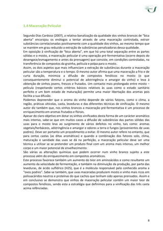 8
1.4 Maceração Pelicular
Segundo Dias Cardoso (2007), a relativa banalização da qualidade dos vinhos brancos de “bica
aberta” encorajou os enólogos a tentar através de uma maceração controlada, extrair
substâncias correlacionadas positivamente com a qualidade dos vinhos, ao mesmo tempo que
se mantém em grau reduzido a extração de substâncias penalizadoras dessa qualidade.
Em oposição à vinificação de “bica aberta”, em que há uma total separação entre as partes
sólidas e o mosto, a maceração pelicular é uma operação pré-fermentativa (ocorre depois do
desengace/esmagamento e antes da prensagem) que consiste, em condições controladas, na
transferência de compostos da grainha, película e polpa para o mosto.
Assim, os dois aspetos que mais influenciam a extração de substâncias durante a maceração
pelicular são a temperatura e o tempo. O mesmo autor afirma que uma maceração a frio e de
curta duração, minimiza a difusão de compostos fenólicos no mosto (o que
consequentemente diminui o potencial de adstringência e amargor do vinho) e leva à
obtenção de vinhos jovens, frescos e frutados. Um contacto mais prolongado entre mosto –
película (respeitando certos critérios básicos relativos às uvas como o estado sanitário
perfeito e um bom estado de maturação) permite uma maior libertação dos aromas pois
facilita a sua difusão.
Podemos depreender que o aroma do vinho depende de vários fatores, como o clima, a
região, práticas vitícolas, casta, leveduras e das diferentes técnicas de vinificação. O mesmo
autor diz também que, nos vinhos brancos a maceração pré-fermentativa é um processo de
enriquecimento em aromas frutados e florais.
Apesar do claro objetivo em dotar os vinhos vinificados desta forma de um carácter aromático
mais intenso, sabe-se que em muitos casos a difusão de substâncias das partes sólidas das
uvas para o mosto leva ao surgimento de vários defeitos no vinho, tais como: aromas
vegetais/herbáceos, adstringência e amargor e odores a terra e fungos (provenientes de uvas
podres). Deve ser portanto um procedimento a evitar. O mesmo autor refere no entanto, que
para certas castas (as ditas aromáticas) e quando a combinação dos fatores solo, clima,
maturação e sanidade das uvas se dá na perfeição, a maceração pelicular deve ser uma
técnica a utilizar se se pretender um produto final com um aroma mais intenso, um melhor
corpo e um maior potencial de envelhecimento.
São várias as alterações químicas que podem ocorrer num vinho branco sujeito a este
processo além do enriquecimento em compostos aromáticos.
Este processo favorece também um aumento do teor em aminoácidos e como resultante um
aumento da velocidade de fermentação, e também na diminuição da produção, por parte das
leveduras, de ácido sulfídrico (H2S), que é a molécula responsável pelo conhecido aroma a
“ovos podres”. Sabe-se também, que uvas maceradas produzem mosto e vinho mais ricos em
polissacáridos neutros e proteínas do que cachos que tenham sido apenas prensados. Assim e
em conclusivo se demonstra que vinhos de maceração pelicular contêm um maior teor de
compostos fenólicos, sendo esta a estratégia que definimos para a vinificação das três casta
acima refênciadas.
 