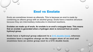 Enol vs Enolate
Enols are sometimes known as alkenols. This is because an enol is made by
combining an alkene group with an alcohol group. Enols have a reactive structure
because they are intermediary molecules in chemical reactions.
Enolates are made up of enols. An enolate is an enol’s conjugate base. This means
that an enolate is generated when a hydrogen atom is removed from an enol’s
hydroxyl group.
Enols have a hydroxyl group adjacent to a C=C double bond, whereas
enolates have a negative charge on the oxygen atom of an enol and
enamines have an amine group next to a C=C double bond.
 