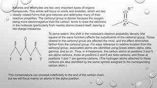 Ketones and aldehydes are two very important types of organic
compounds. This article will focus on enols and enolates, which are two
closely related forms that give ketones and aldehydes many of their
reactive properties. The carbonyl group is dipolar because the oxygen,
being more electronegative than the carbon, tends to draw the electrons
in the molecule (particularly from nearby atoms) toward itself, leaving a
net charge imbalance.
To some extent, this shift in the molecule's electron probability density (the
square of the wave function) affects the substituents of the carbonyl group. Those
closest to the carbonyl group are affected the most, and the effect diminishes
farther from the carbonyl group. For easy reference to relative location from the
carbonyl group, associated atoms are identified using Greek letters alpha, beta,
gamma, and so on. Thus, in 4-heptanone, the carbon atoms at positions 3 and 5
are alpha carbons, those at positions 2 and 6 are beta carbons, and those at
positions 1 and 7 are gamma carbons. (The hydrogen atoms attached to these
carbons are also identified by the same symbol assigned to the corresponding
carbon atom.)
This nomenclature can proceed indefinitely to the end of the carbon chain,
but we will focus mainly on atoms in the alpha position.
 