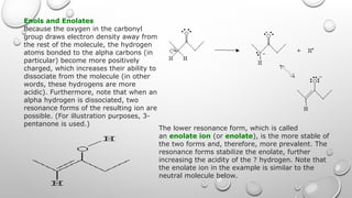 Enols and Enolates
Because the oxygen in the carbonyl
group draws electron density away from
the rest of the molecule, the hydrogen
atoms bonded to the alpha carbons (in
particular) become more positively
charged, which increases their ability to
dissociate from the molecule (in other
words, these hydrogens are more
acidic). Furthermore, note that when an
alpha hydrogen is dissociated, two
resonance forms of the resulting ion are
possible. (For illustration purposes, 3-
pentanone is used.)
The lower resonance form, which is called
an enolate ion (or enolate), is the more stable of
the two forms and, therefore, more prevalent. The
resonance forms stabilize the enolate, further
increasing the acidity of the ? hydrogen. Note that
the enolate ion in the example is similar to the
neutral molecule below.
 