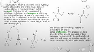 This structure, which is an alkene with a hydroxyl
group attached to one of the double bonded
carbon atoms, is (not surprisingly) called
an enol. Enols and certain corresponding
aldehydes or ketones are tautomers, which are
forms that differ only by way of a movement of an
atom or functional group. Note that the enol form
of 3-pentanone is formed by moving the hydrogen
atom from the alpha carbon to the oxygen atom in
the carbonyl group.
The process of converting a ketone or
aldehyde to an enol is
called enolization. This process can take
place by either an acid-catalyzed or base-
catalyzed mechanism. In the acid-catalyzed
case, the hydronium ion donates a proton to
the oxygen atom, forming water and a cation.
 