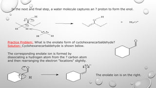 In the next and final step, a water molecule captures an ? proton to form the enol.
Practice Problem: What is the enolate form of cyclohexanecarbaldehyde?
Solution: Cyclohexanecarbaldehyde is shown below.
The corresponding enolate ion is formed by
dissociating a hydrogen atom from the ? carbon atom
and then rearranging the electron "locations" slightly.
The enolate ion is on the right.
 