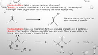 Practice Problem: What is the enol tautomer of acetone?
Solution: Acetone is shown below. The enol form is obtained by transferring an ?
hydrogen to the oxygen atom and rearranging the bonds appropriately.
The structure on the right is the
enol tautomer of acetone.
Practice Problem: Propose a mechanism for base-catalyzed enolization of 3-pentanone.
Solution: The ? protons of ketones and aldehydes are acidic. Thus, a base will tend to
interact with one of these protons as follows.
 