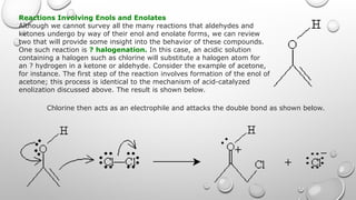 Reactions Involving Enols and Enolates
Although we cannot survey all the many reactions that aldehydes and
ketones undergo by way of their enol and enolate forms, we can review
two that will provide some insight into the behavior of these compounds.
One such reaction is ? halogenation. In this case, an acidic solution
containing a halogen such as chlorine will substitute a halogen atom for
an ? hydrogen in a ketone or aldehyde. Consider the example of acetone,
for instance. The first step of the reaction involves formation of the enol of
acetone; this process is identical to the mechanism of acid-catalyzed
enolization discussed above. The result is shown below.
Chlorine then acts as an electrophile and attacks the double bond as shown below.
 