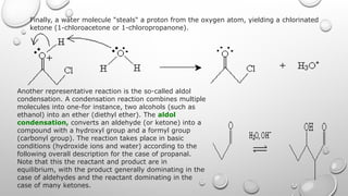 Finally, a water molecule "steals" a proton from the oxygen atom, yielding a chlorinated
ketone (1-chloroacetone or 1-chloropropanone).
Another representative reaction is the so-called aldol
condensation. A condensation reaction combines multiple
molecules into one-for instance, two alcohols (such as
ethanol) into an ether (diethyl ether). The aldol
condensation, converts an aldehyde (or ketone) into a
compound with a hydroxyl group and a formyl group
(carbonyl group). The reaction takes place in basic
conditions (hydroxide ions and water) according to the
following overall description for the case of propanal.
Note that this the reactant and product are in
equilibrium, with the product generally dominating in the
case of aldehydes and the reactant dominating in the
case of many ketones.
 