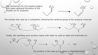 The mechanism for this reaction begins
with base-catalyzed formation of the
enolate ion for propanal.
The enolate then acts as a nucleophile, attacking the carbonyl group of the propanal molecule.
Finally, the resulting anion product reacts with water to yield an aldol and hydroxide ion.
The product in this case is 3-hydroxy-2-methylpentanal.
 