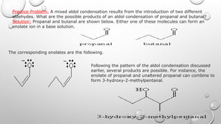 Practice Problem: A mixed aldol condensation results from the introduction of two different
aldehydes. What are the possible products of an aldol condensation of propanal and butanal?
Solution: Propanal and butanal are shown below. Either one of these molecules can form an
enolate ion in a base solution.
The corresponding enolates are the following.
Following the pattern of the aldol condensation discussed
earlier, several products are possible. For instance, the
enolate of propanal and unaltered propanal can combine to
form 3-hydroxy-2-methylpentanal.
 