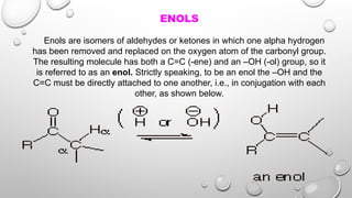 ENOLS
Enols are isomers of aldehydes or ketones in which one alpha hydrogen
has been removed and replaced on the oxygen atom of the carbonyl group.
The resulting molecule has both a C=C (-ene) and an –OH (-ol) group, so it
is referred to as an enol. Strictly speaking, to be an enol the –OH and the
C=C must be directly attached to one another, i.e., in conjugation with each
other, as shown below.
 