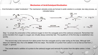 Mechanism of Acid-Catalyzed Enolization
q Enol formation is called “enolization”. The mechanism whereby enols are formed in acidic solution is a simple, two step process, as
indicated below:
Step 1 is simply the protonation of the carbonyl oxygen to form the conjugate acid of the carbonyl compound. Remember that
proton transfers from oxygen to oxygen are virtually always extremely fast. The equilibrium of the first step is established very
quickly.
The second step is the removal of an alpha proton from the conjugate acid by water acting as the base. Although both
steps are relatively fast, this is the slower of the two steps. The transfer of a proton from carbon is not as fast as that from
oxygen, in general.
The overall result is addition of a proton to the carbonyl oxygen and removal of a proton from the alpha carbon, in that
order.
 