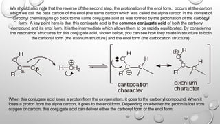 We should also note that the reverse of the second step, the protonation of the enol form, occurs at the carbon
which we call the beta carbon of the enol (the same carbon which was called the alpha carbon in the context of
carbonyl chemistry) to go back to the same conjugate acid as was formed by the protonation of the carbonyl
form. A key point here is that this conjugate acid is the common conjugate acid of both the carbonyl
compound and its enol form. It is the intermediate which allows them to be rapidly equilibrated. By considering
the resonance structures for this conjugate acid, shown below, you can see how they relate in structure to both
the carbonyl form (the oxonium structure) and the enol form (the carbocation structure).
When this conjugate acid loses a proton from the oxygen atom, it goes to the carbonyl compound. When it
loses a proton from the alpha carbon, it goes to the enol form. Depending on whether the proton is lost from
oxygen or carbon, this conjugate acid can deliver either the carbonyl form or the enol form.
 