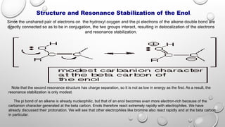 Structure and Resonance Stabilization of the Enol.
Since the unshared pair of electrons on the hydroxyl oxygen and the pi electrons of the alkene double bond are
directly connected so as to be in conjugation, the two groups interact, resulting in delocalization of the electrons
and resonance stabilization.
Note that the second resonance structure has charge separation, so it is not as low in energy as the first. As a result, the
resonance stabilization is only modest.
The pi bond of an alkene is already nucleophilic, but that of an enol becomes even more electron-rich because of the
carbanion character generated at the beta carbon. Enols therefore react extremely rapidly with electrophiles. We have
already discussed their protonation. We will see that other electrophiles like bromine also react rapidly and at the beta carbon
in particular.
 