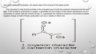 As in acid-catalyzed enolization, the slower step is the removal of the alpha proton.
It is important to note that the enolate is the conjugate base of both the carbonyl compound and the enol
form. If the enolate is protonated on oxygen, it generates the enol (step 2 of the above mechanism), but if it
protonates on carbon (see the reverse of step 1), it generates the carbonyl compound. Since there is partial
negative charge on both of these, protonation can occur readily on either one.
 