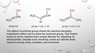The alkene functional group shows the electron-donating
substituent effect and so does the hydroxyl group. This makes
enols so much reactive than simple alkenes for attacking on
electrophiles. Despite such reactivity, enols are still the least
reactive among enols, enolates, and enamines.
 
