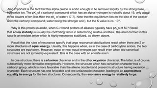 Also important is the fact that this alpha proton is acidic enough to be removed rapidly by the strong base,
hydroxide ion. The pKa
of a carbonyl compound which has an alpha hydrogen is typically about 19, only about
three powers of ten less than the pKa
of water (17.7). Note that the equilibrium lies on the side of the weaker
acid (the carbonyl compound; water being the stronger acid), but the K value is ca. 10-3
.
Why is this proton so acidic, when C-H bond protons of alkanes typically have pKa
’s of 50? Recall
that anion stability is usually the controlling factor in determining relative acidities. The anion formed in this
case is an enolate anion which is highly resonance stabilized, as shown above.
Recall that the rules of resonance specify that large resonance stabilizations result when there are 2 or
more structures of equal energy. Usually, this happens when, as in the case of carboxylate anions, the two
structures are equivalent. However, equal or near equal energies can result even when two canonical
structures are not symmetry-equivalent. This is the case with an enolate anion.
In one structure, there is carbanion character and in the other oxyanion character. The latter, is of course,
substantially more favorable energetically. However, the structure which has carbanion character has a
carbonyl group, which is more favorable than the alkene double bond present in structure having oxyanion
character. Each structure has one favorable and one unfavorable character, leading to an approximate
equality in energy for the two structures. Consequently, the resonance energy is relatively large.
 