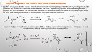 Relative Amounts of the Enolate, Enol, and Carbonyl Compound
We have already seen that the enol is a minor (but mechanistically important) component of the carbonyl/enol equilibrium. The
position of this equilibrium is, of course, unaffected by the pH, since it depends only upon the relative free energies of the
carbonyl and enol components. On the other hand, since the pKa of carbonyl compounds having alpha type hydrogens is only
ca. 10-19
, there is a negligible amount of enolate present in aqueous solution at neutral pH:
However, the base hydroxide ion is much more powerful than the base water, so that the equilibrium --- in this case---is much
more favorable, although still lying somewhat on the carbonyl side.
 