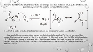 However, it will be useful for us to know that a still stronger base than hydroxide ion, e.g., the amide ion, can
quantitatively convert the carbonyl compound to its enolate.
In contrast, at acidic pH’s, the enolate concentration is too miniscule to warrant consideration.
As a result of these considerations we can see that at neutral or acidic pH’s, there is more enol than
enolate. For example, at neutral pH, the K for enolization (10-5
) is much larger than the K for acid dissociation
(10-19
). But in the presence of hydroxide anion, there is more enolate than enol, because the equilibrium
constant for conversion of an carbonyl compound to its corresponding enolate (10-3
) is larger than the K for
enolization (10-5
).
 