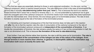 The first two steps are essentially identical to those in acid-catalyzed enolization. It is the enol, not the
carbonyl compound, which is reactive toward bromine. The sole difference is that in the case of bromination, the
second step is actually rate-determining (rather than just “slow”). This is because the enol is so reactive
toward bromine that it never has a chance to reverse step 2, i.e., it is not protonated by hydronium ion to give
back the conjugate acid of the carbonyl compound. So bromine reacts much more rapidly than does hydronium
ion with the intermediate enol. Once formed, the enol always goes on to brominated product. The rate of enol
formation is exactly equal to the rate of formation of the brominated product.
An interesting and important consequence of the fact that bromine does not take part in the reaction
until after the rds is that the reaction rate (the rate of consumption of the carbonyl compound or the rate of
formation of the brominated carbonyl compound) is independent of the concentration of bromine. If we
double the concentration of bromine, the rate remains exactly the same or if we cut the concentration in half, the
rate is not diminished at all. This is because the formation of the enol is rate-determining.
Even further, if we use chlorine rather than bromine, the rate is still the same as for bromination. The rate is
not only independent of the concentration of the halogen but also of the nature of the halogen. Even
though bromine is more reactive than chlorine, in general, in electrophilic additions, chlorination and
bromination both occur at exactly the same rate.
 