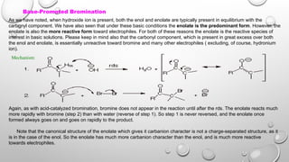 Base-Promoted Bromination
As we have noted, when hydroxide ion is present, both the enol and enolate are typically present in equilibrium with the
carbonyl component. We have also seen that under these basic conditions the enolate is the predominant form. However, the
enolate is also the more reactive form toward electrophiles. For both of these reasons the enolate is the reactive species of
interest in basic solutions. Please keep in mind also that the carbonyl component, which is present in great excess over both
the enol and enolate, is essentially unreactive toward bromine and many other electrophiles ( excluding, of course, hydronium
ion).
Mechanism:
Again, as with acid-catalyzed bromination, bromine does not appear in the reaction until after the rds. The enolate reacts much
more rapidly with bromine (step 2) than with water (reverse of step 1). So step 1 is never reversed, and the enolate once
formed always goes on and goes on rapidly to the product.
Note that the canonical structure of the enolate which gives it carbanion character is not a charge-separated structure, as it
is in the case of the enol. So the enolate has much more carbanion character than the enol, and is much more reactive
towards electrophiles.
 