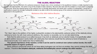 THE ALDOL REACTION
We have seen that the enol form of a carbonyl compound, though only a minor constituent in the equilibrium mixture, is vitally important in the
reaction with electrophiles. The same is true of the enolate in basic solutions. We have also seen that the enolate is a more potent nucleophile
than the enol. Since the carbonyl group of the carbonyl form is strongly electrophilic and reacts with a variety of nucleophiles, it would be
reasonable to expect the strongly nucleophilic enolate to be able to add to the carbonyl group of the carbonyl component (which is the major
component in the equilibrium).
Mechanism of the Aldol Addition Reaction.
The “slow” step is the addition of the highly nucleophilic enolate to the electrophilic carbonyl carbon of the relatively strong
carbonyl pi bond. As with most carbonyl additions, this reaction is reversible, so it is not rate determining.
Note that the aldol product is so-called because it has both an aldehyde and an alcohol moiety. It is specifically called
an aldol addition because it works better with aldehydes than ketones (recall that the carbonyl pi bond of ketones is
thermodynamically more stable than that of aldehydes).
The special importance of the reaction, is that it can be used to construct new carbon-carbon bonds, the most
essential aspect of organic synthesis.
Since carbonyl compounds which do not have alpha hydrogens can not form an enolate, they cannot undergo the aldol
reaction. Therefore the simplest aldehyde, methanal (formaldehyde) cannot undergo the aldol reaction.
 