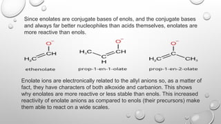 Since enolates are conjugate bases of enols, and the conjugate bases
and always far better nucleophiles than acids themselves, enolates are
more reactive than enols.
Enolate ions are electronically related to the allyl anions so, as a matter of
fact, they have characters of both alkoxide and carbanion. This shows
why enolates are more reactive or less stable than enols. This increased
reactivity of enolate anions as compared to enols (their precursors) make
them able to react on a wide scales.
 