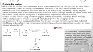 Enolate Formation
Nucleophiles are enolates, which are created when a strong base abstracts the hydrogen atom. As bases, lithium
diisopropylamide (LDA) or sodium hydride are needed. The acidity of the two potential hydrogen atoms is
connected to the location of proton abstraction, which is in the order primary > secondary > tertiary. Alkylated
ketones are formed when an enolate reacts with an alkyl halide. Proton exchange between the original enolate and
the alkylated ketone, followed by alkylation of that enolate ion, might result in multiple alkylation.
Enolates can also be made using alkyllithium reagents and enol esters or silyl enol ethers. House devised a
method for allowing these enolates to react with aldehydes to produce the appropriate aldols.
Aza enolates are nitrogen analogues of enolates. They are also known as imine anions, enamides, metallated
Schiff bases, and metalloenzymes. Imines are converted to highly nucleophilic aza enolates when they are treated
with strong bases like LDA.
Enolates are far more valuable in
synthetic applications than enols
(although they react analogously).
To produce an enolate, we need to
know what types of reaction
circumstances are required,
especially what bases we can
utilise.
 