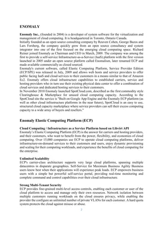2
ENOMALY
Enomaly Inc., (founded in 2004) is a developer of system software for the virtualization and
management of cloud computing. It is headquartered in Toronto, Ontario Canada.
Initially founded as an open source consulting company by Reuven Cohen, George Bazos and
Lars Forsberg, the company quickly grew from an open source consultancy and system
integrator into one of the first focused on the emerging cloud computing space. Richard
Reiner joined Enomaly as Chairman and CEO in March, 2009. The company was among the
first to provide a self-service Infrastructure-as-a-Service (IaaS) platform with the first version
launched in 2005 under an open source platform called Enomalism, later renamed ECP and
made available commercially as closed sourced.
Enomaly's current software, called Elastic Computing Platform, Service Provider Edition
(ECP/SPE) was released in July, 2009 and allows web hosts and service providers to offer
public facing IaaS and cloud services to their customers in a means similar to that of Amazon
Ec2. Enomaly offers cloud infrastructure capabilities to established carriers, service and
hosting providers who in turn use their existing physical data center to offer a combination of
cloud services and dedicated hosting services to their customers.
In November 2010 Enomaly launched SpotCloud.com, described as the first commodity style
Clearinghouse & Marketplace for unused cloud computing capacity. According to the
SpotCloud site the service is "Built on Google App Engine and the Enomaly ECP platform (as
well as other cloud infrastructure platforms in the near future), SpotCloud is an easy to use,
structured cloud capacity marketplace where service providers can sell their excess computing
capacity to a wide array of buyers and resellers."
Enomaly Elastic Computing Platform (ECP)
Cloud Computing / Infrastructure as a Service Platform based on Libvirt API
Enomaly’s Elastic Computing Platform (ECP) is the answer for carriers and hosting providers,
and their customers, who want to benefit from the power, flexibility, and economies of cloud
computing. Over 15,000 companies use ECP to operate cloud computing platforms, deliver
infrastructure-on-demand services to their customers and users, enjoy dynamic provisioning
and scaling for their computing workloads, and experience the benefits of cloud computing for
the enterprise.
Unlimited Scalability
ECP's carrier-class architecture supports very large cloud platforms, spanning multiple
datacentres in disparate geographies. Self-Service for Maximum Business Agility Business
users know best when their applications will experience peak loads. ECP empowers business
users with a simple but powerful self-service portal, providing real-time monitoring and
complete command and control capabilities over their cloud infrastructure.
Strong Multi-Tenant Security
ECP provides fine-grained multi-level access controls, enabling each customer or user of the
cloud platform to access and manage only their own resources. Network isolation between
multiple customers running workloads on the cloud ensures privacy, while enabling the
provider the configure an unlimited number of private VLANs for each customer. A hard quota
system protects the cloud against misuse or abuse.
 