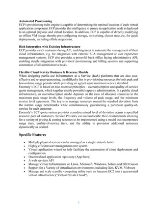 3
Automated Provisioning
ECP's provisioning rules engine is capable of determining the optimal location of each virtual
application component. ECP provides the intelligence to ensure an application node is deployed
to an optimal physical and virtual location. In addition, ECP is capable of directly modifying
an offline VM image, thereby pre-configuring storage, networking, cluster state, etc. for quick
deployments, including offsite migrations.
Rich Integration with Existing Infrastructure
ECP provides a rich customer-facing API, enabling users to automate the management of their
cloud infrastructure, e.g. for integration with external SLA management or user experience
management systems. ECP also provides a powerful back-office facing administrative API,
enabling simple integration with providers' provisioning and billing systems and supporting
automation of all administrative tasks.
Flexible Cloud Service Business & Revenue Models
When designing public-use Infrastructure as a Service (IaaS) platforms that are also cost-
effective and revenue-generating, the difficulty lies in provisioning resources for both peak and
low-volume usage periods while providing an agreed upon minimum service standard.
Enomaly’s ECP is based on two essential principles – oversubscription and quality-of-service
quota management, which together enable powerful capacity administration. In a public cloud
infrastructure, an oversubscription model depends on the ratio of allocated resources to the
maximum peak usage levels, the frequency and volume of peak usage, and the minimum
service level agreement. The key is to manage resources around the standard deviation from
the normal usage benchmarks while simultaneously guaranteeing a particular quality-of-
service for each customer.
Enomaly’s ECP quota system provides a predetermined level of deviation across a specified
resource pool of customers. Service Provides can oversubscribe their environments allowing
for a variety of pricing & costing schemes to be implemented using a model that incorporates
usage tiers, quality-of-service tiers, and the ability to provision additional resources
dynamically as desired.
Specific Features
 Multiple physical servers can be managed as a single virtual cluster
 Highly efficient user management core system
 Virtual application wizard to help facilitate the automation of cloud deployment and
configuration
 Decentralized application repository (App Store)
 A web services API
 Manage Virtual Infrastructure on Linux, Microsoft, Windows, Solaris and BSD Guests
 Support for a Variety of virtualization environments including Xen, KVM, VMware
 Manage and scale a public computing utility such as Amazon EC2 into a quarantined
virtual infrastructure ("Virtual Private Cloud").
 