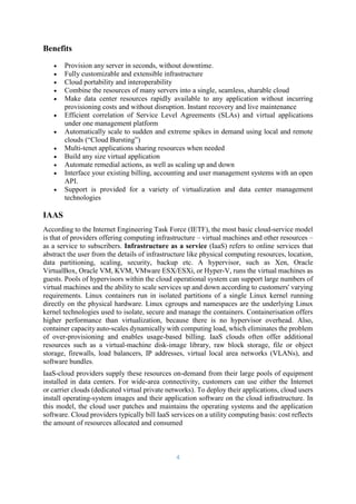 4
Benefits
 Provision any server in seconds, without downtime.
 Fully customizable and extensible infrastructure
 Cloud portability and interoperability
 Combine the resources of many servers into a single, seamless, sharable cloud
 Make data center resources rapidly available to any application without incurring
provisioning costs and without disruption. Instant recovery and live maintenance
 Efficient correlation of Service Level Agreements (SLAs) and virtual applications
under one management platform
 Automatically scale to sudden and extreme spikes in demand using local and remote
clouds (“Cloud Bursting”)
 Multi-tenet applications sharing resources when needed
 Build any size virtual application
 Automate remedial actions, as well as scaling up and down
 Interface your existing billing, accounting and user management systems with an open
API.
 Support is provided for a variety of virtualization and data center management
technologies
IAAS
According to the Internet Engineering Task Force (IETF), the most basic cloud-service model
is that of providers offering computing infrastructure – virtual machines and other resources –
as a service to subscribers. Infrastructure as a service (IaaS) refers to online services that
abstract the user from the details of infrastructure like physical computing resources, location,
data partitioning, scaling, security, backup etc. A hypervisor, such as Xen, Oracle
VirtualBox, Oracle VM, KVM, VMware ESX/ESXi, or Hyper-V, runs the virtual machines as
guests. Pools of hypervisors within the cloud operational system can support large numbers of
virtual machines and the ability to scale services up and down according to customers' varying
requirements. Linux containers run in isolated partitions of a single Linux kernel running
directly on the physical hardware. Linux cgroups and namespaces are the underlying Linux
kernel technologies used to isolate, secure and manage the containers. Containerisation offers
higher performance than virtualization, because there is no hypervisor overhead. Also,
container capacity auto-scales dynamically with computing load, which eliminates the problem
of over-provisioning and enables usage-based billing. IaaS clouds often offer additional
resources such as a virtual-machine disk-image library, raw block storage, file or object
storage, firewalls, load balancers, IP addresses, virtual local area networks (VLANs), and
software bundles.
IaaS-cloud providers supply these resources on-demand from their large pools of equipment
installed in data centers. For wide-area connectivity, customers can use either the Internet
or carrier clouds (dedicated virtual private networks). To deploy their applications, cloud users
install operating-system images and their application software on the cloud infrastructure. In
this model, the cloud user patches and maintains the operating systems and the application
software. Cloud providers typically bill IaaS services on a utility computing basis: cost reflects
the amount of resources allocated and consumed
 