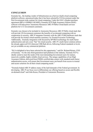 5
CONCLUSION
Enomaly Inc., the leading vendor of Infrastructure-as-a-Service (IaaS) cloud computing
platform software, announced today that it has been selected by US Government under the
first Government-wide contract for cloud computing. Under the GSA’s blanket purchase
agreement (BPA # GS00Q11AEA003), Enomaly ECP High Assurance Edition (HAE)
software will help power Autonomic Resources ARC-P Public Cloud (IaaS) services
platform for U.S. Government customers.
Enomaly was chosen to be included in Autonomic Resources ARC-P Public cloud stack that
will provide US Government customers the benefits of on-demand computing with no
compromise in security. ARC-P integrates Enomaly with the ARC-P Dell hardware stack that
will provide for trusted virtual machine assurance via Trusted Execution Technology.
Additionally, Enomaly integration with Secured by SPYRUS technology for multi-factor
authentication and sets a new “bar” for cloud security. ARC-P’s multi-factor solution utilizes
the already approved US Cybercom USB flash drives, following Federal standards to levels
not yet available on any commercial platform.
“We’re delighted to have been selected for this opportunity,” said Dr. Richard Reiner, CEO
of Enomaly. “As the only third-generation IaaS platform in the industry, Enomaly ECP is
ideally suited to meet the needs of the most demanding Government users for mature,
massively scalable, highly reliable cloud services. The unique capabilities of our High
Assurance Edition, delivered from FISMA certified data centers with standard multi-factor
authentication access, will ensure that Government users can benefit from access to trusted
and secure solutions for all their cloud computing needs.”
“Enomaly helped ARC-P address many of the IaaS demands of the Federal government. In
developing ARC-P our focus was to differentiate our offering based on secure and flexible
on-demand cloud” said John Keese, President of Autonomic Resources.
 