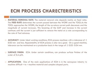  MATERIAL REMOVAL RATE: The material removal rate depends mainly on feed rates.
The FEED RATE determines the current passed between the WORK and the TOOL.As the
TOOL approaches the WORK, the length of the curvature current path decreases and the
magnitude of current increases. This lessening of the GAP and increase in the current
continues until the current is just sufficient to remove the metal at a rate corresponding to
the rate of Tool advance.
ECM PROCESS CHARECTERISTICS
 ACCURACY: Under ideal working conditions, ECM process machines with a tolerance of ±
0.02 mm and less. Repeatability of ECM process is also very good. On a good machine,
tolerance can be maintained on a production basis in the range of ± 0.02- 0.04 mm.
 SURFACE FINISH: ECM. Under certain conditions, can produce surface finishes of the
order of 0.4 µm.
 APPLICATION: One of the main applications of ECM is in the aerospace industry to
machine difficult – to – machine material and complex-shaped parts.
 
