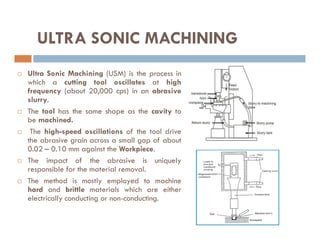  Ultra Sonic Machining (USM) is the process in
which a cutting tool oscillates at high
frequency (about 20,000 cps) in an abrasive
slurry.
 The tool has the same shape as the cavity to
be machined.
ULTRA SONIC MACHINING
be machined.
 The high-speed oscillations of the tool drive
the abrasive grain across a small gap of about
0.02 – 0.10 mm against the Workpiece.
 The impact of the abrasive is uniquely
responsible for the material removal.
 The method is mostly employed to machine
hard and brittle materials which are either
electrically conducting or non-conducting.
 